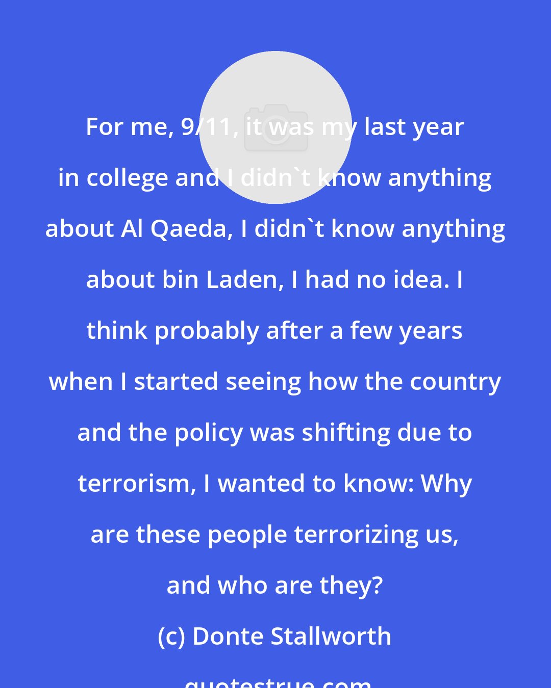 Donte Stallworth: For me, 9/11, it was my last year in college and I didn't know anything about Al Qaeda, I didn't know anything about bin Laden, I had no idea. I think probably after a few years when I started seeing how the country and the policy was shifting due to terrorism, I wanted to know: Why are these people terrorizing us, and who are they?