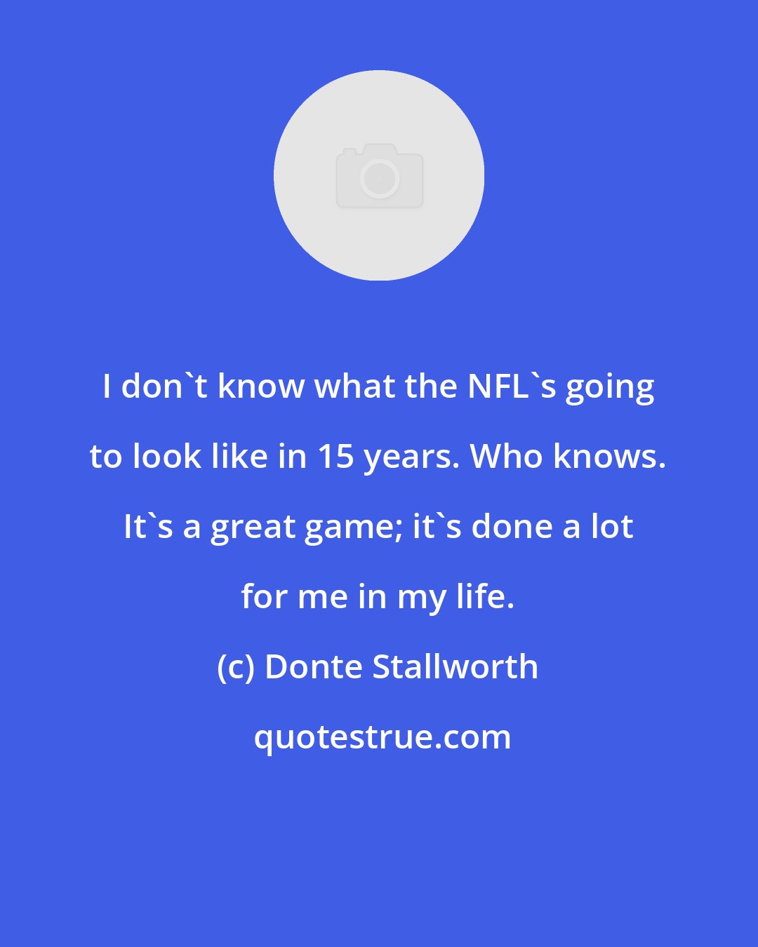 Donte Stallworth: I don't know what the NFL's going to look like in 15 years. Who knows. It's a great game; it's done a lot for me in my life.