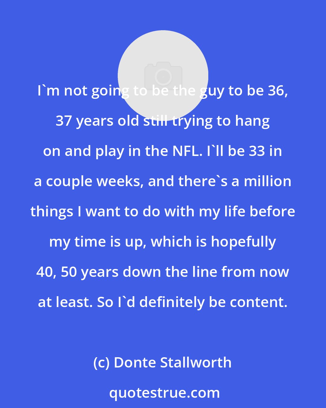 Donte Stallworth: I'm not going to be the guy to be 36, 37 years old still trying to hang on and play in the NFL. I'll be 33 in a couple weeks, and there's a million things I want to do with my life before my time is up, which is hopefully 40, 50 years down the line from now at least. So I'd definitely be content.