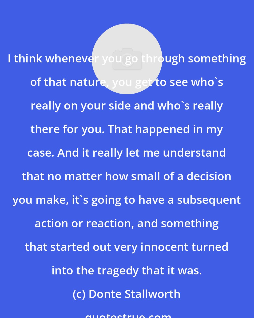 Donte Stallworth: I think whenever you go through something of that nature, you get to see who's really on your side and who's really there for you. That happened in my case. And it really let me understand that no matter how small of a decision you make, it's going to have a subsequent action or reaction, and something that started out very innocent turned into the tragedy that it was.