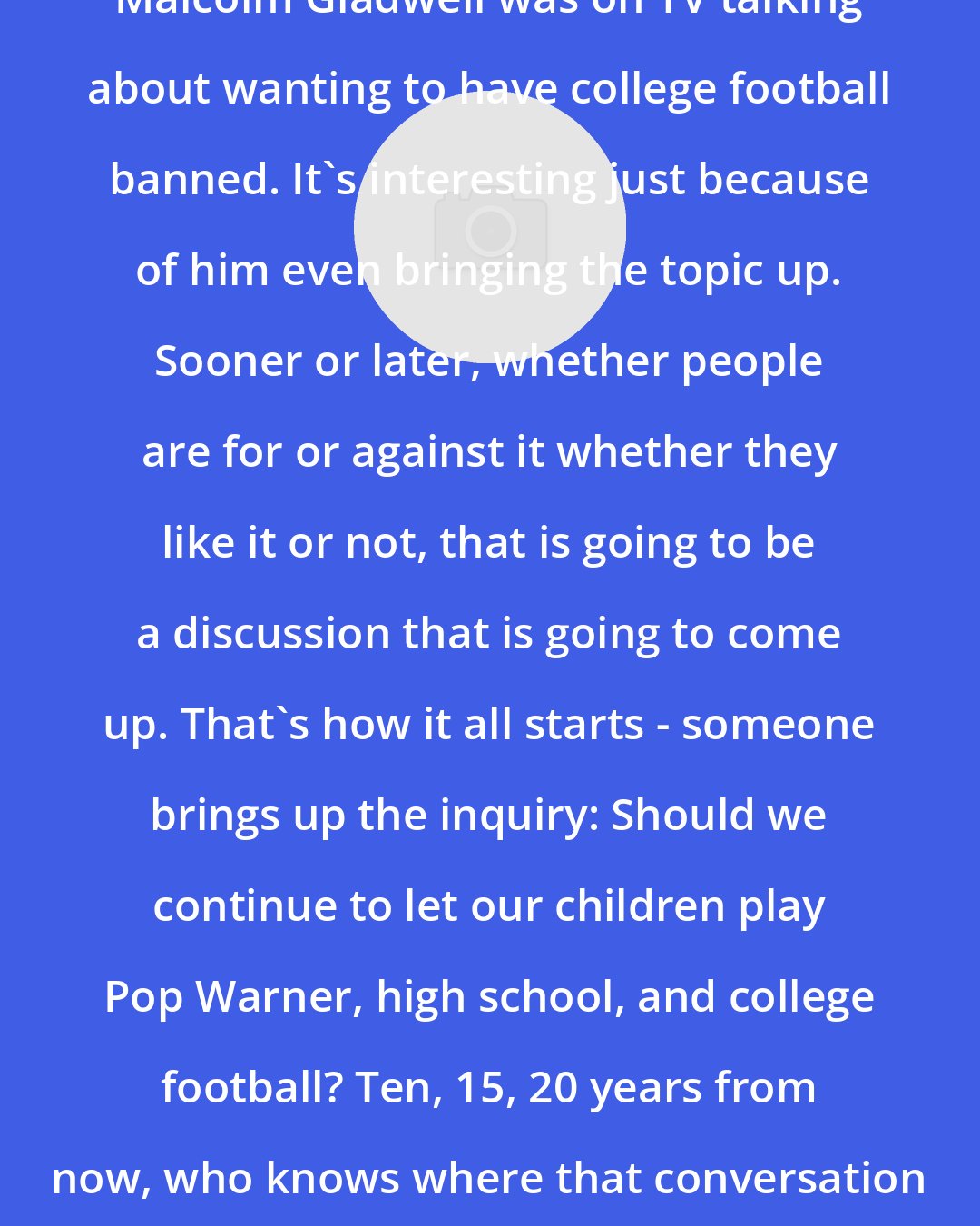 Donte Stallworth: Malcolm Gladwell was on TV talking about wanting to have college football banned. It's interesting just because of him even bringing the topic up. Sooner or later, whether people are for or against it whether they like it or not, that is going to be a discussion that is going to come up. That's how it all starts - someone brings up the inquiry: Should we continue to let our children play Pop Warner, high school, and college football? Ten, 15, 20 years from now, who knows where that conversation is going to be.