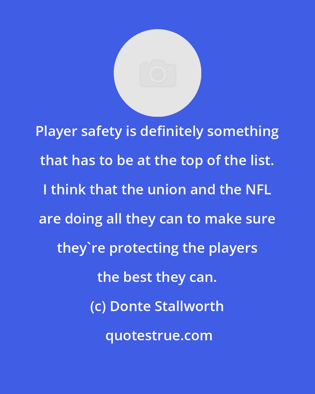 Donte Stallworth: Player safety is definitely something that has to be at the top of the list. I think that the union and the NFL are doing all they can to make sure they're protecting the players the best they can.