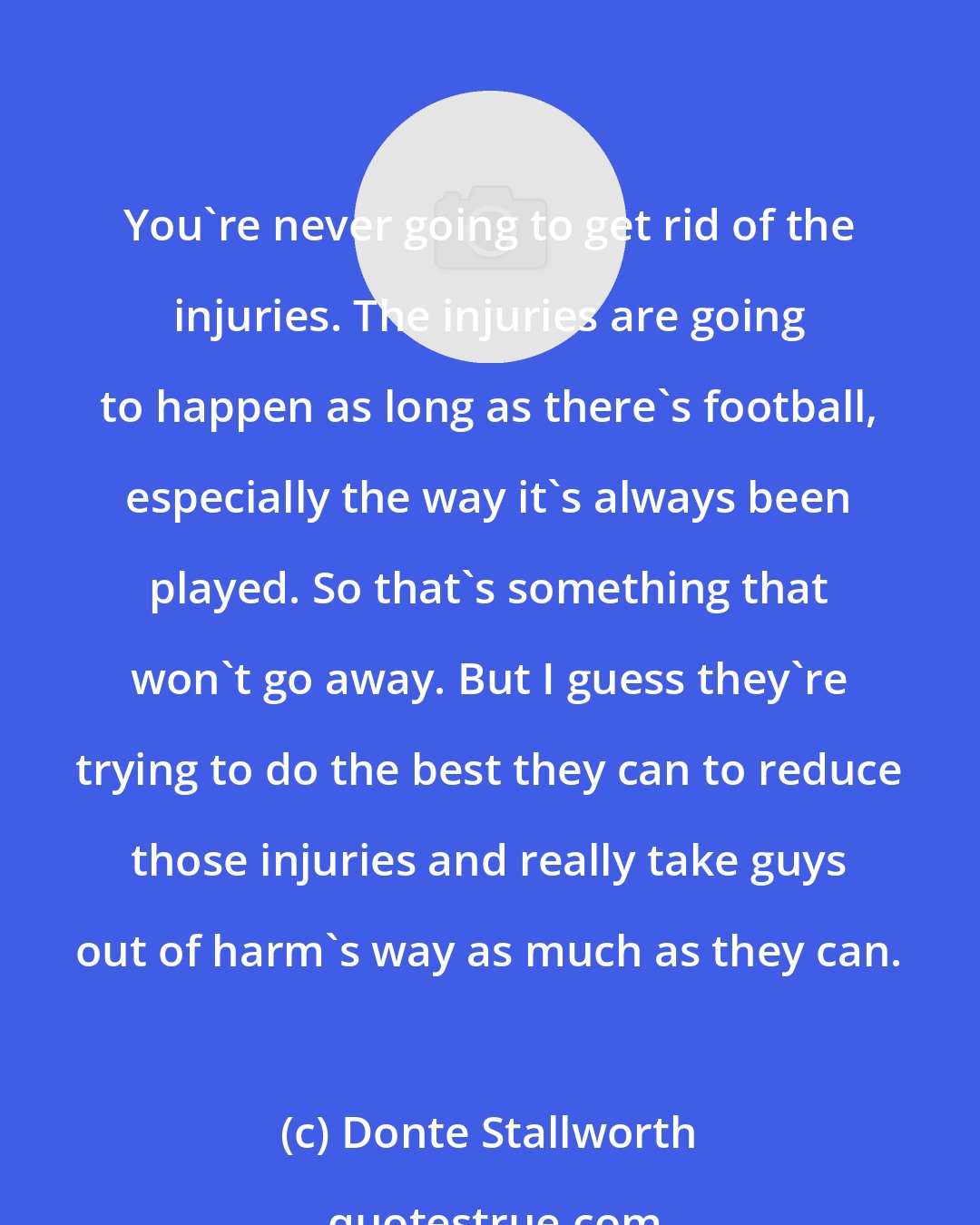 Donte Stallworth: You're never going to get rid of the injuries. The injuries are going to happen as long as there's football, especially the way it's always been played. So that's something that won't go away. But I guess they're trying to do the best they can to reduce those injuries and really take guys out of harm's way as much as they can.