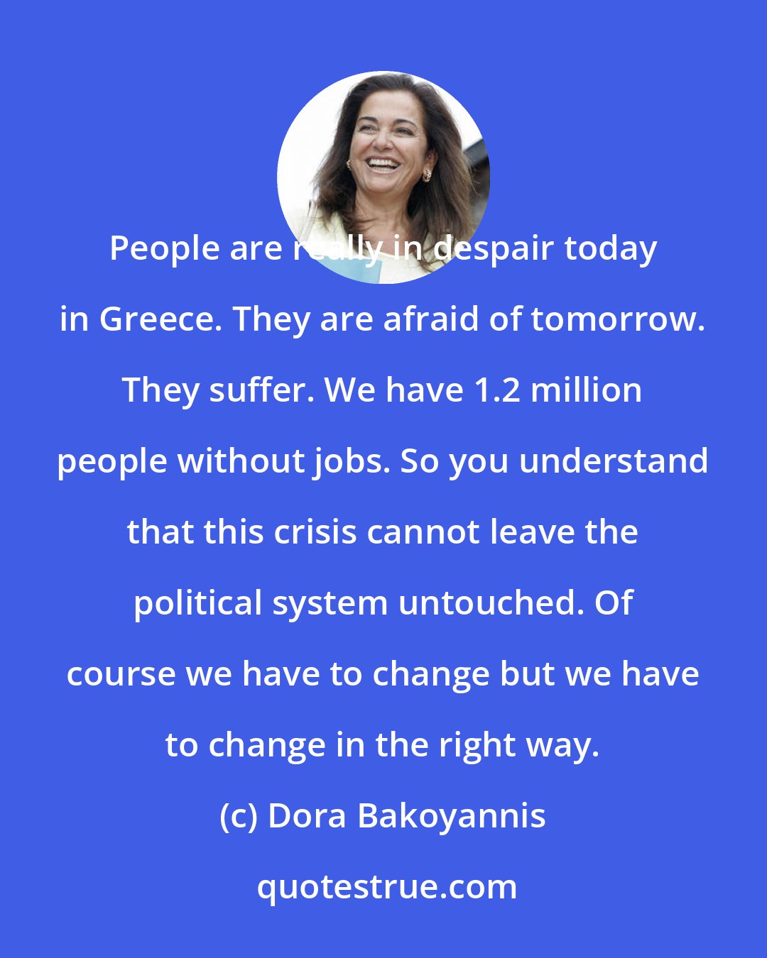 Dora Bakoyannis: People are really in despair today in Greece. They are afraid of tomorrow. They suffer. We have 1.2 million people without jobs. So you understand that this crisis cannot leave the political system untouched. Of course we have to change but we have to change in the right way.