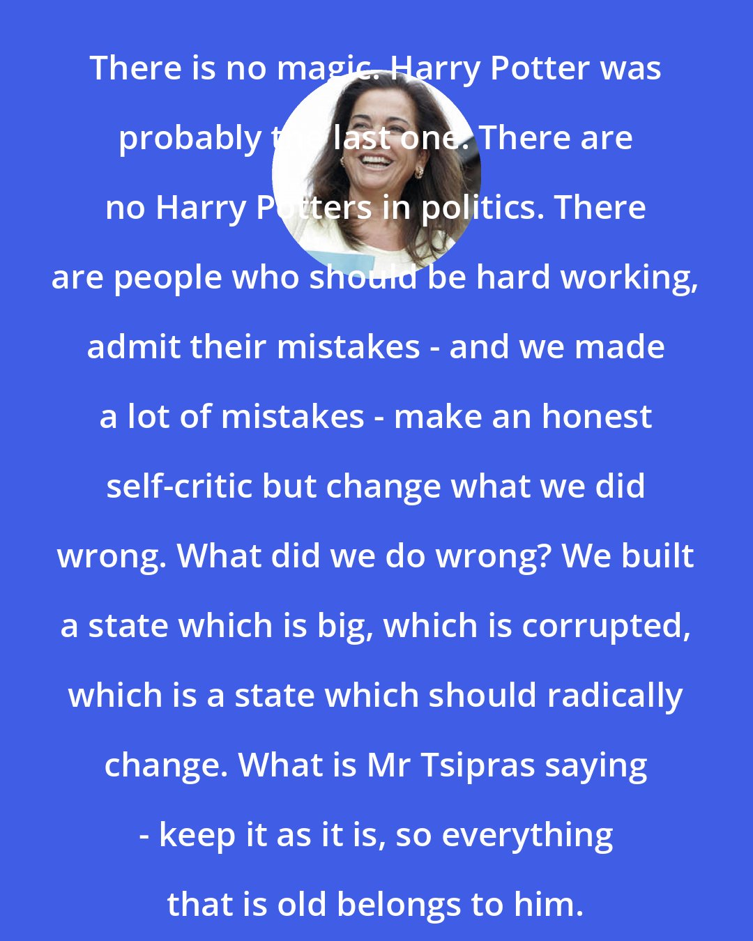 Dora Bakoyannis: There is no magic. Harry Potter was probably the last one. There are no Harry Potters in politics. There are people who should be hard working, admit their mistakes - and we made a lot of mistakes - make an honest self-critic but change what we did wrong. What did we do wrong? We built a state which is big, which is corrupted, which is a state which should radically change. What is Mr Tsipras saying - keep it as it is, so everything that is old belongs to him.