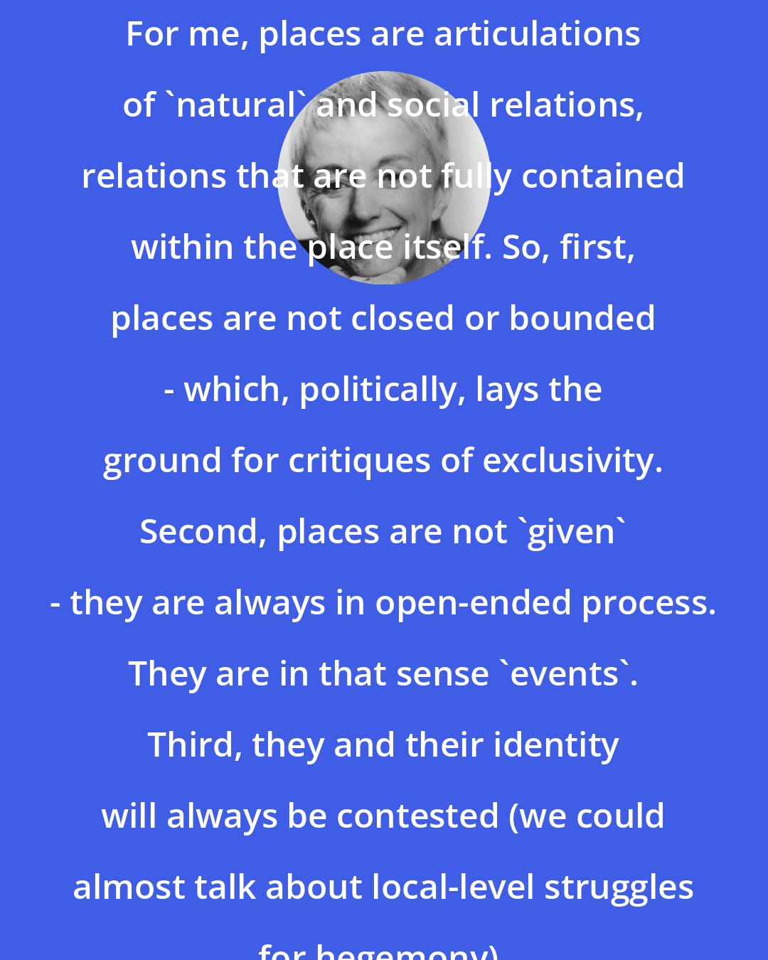 Doreen Massey: For me, places are articulations of 'natural' and social relations, relations that are not fully contained within the place itself. So, first, places are not closed or bounded - which, politically, lays the ground for critiques of exclusivity. Second, places are not 'given' - they are always in open-ended process. They are in that sense 'events'. Third, they and their identity will always be contested (we could almost talk about local-level struggles for hegemony).