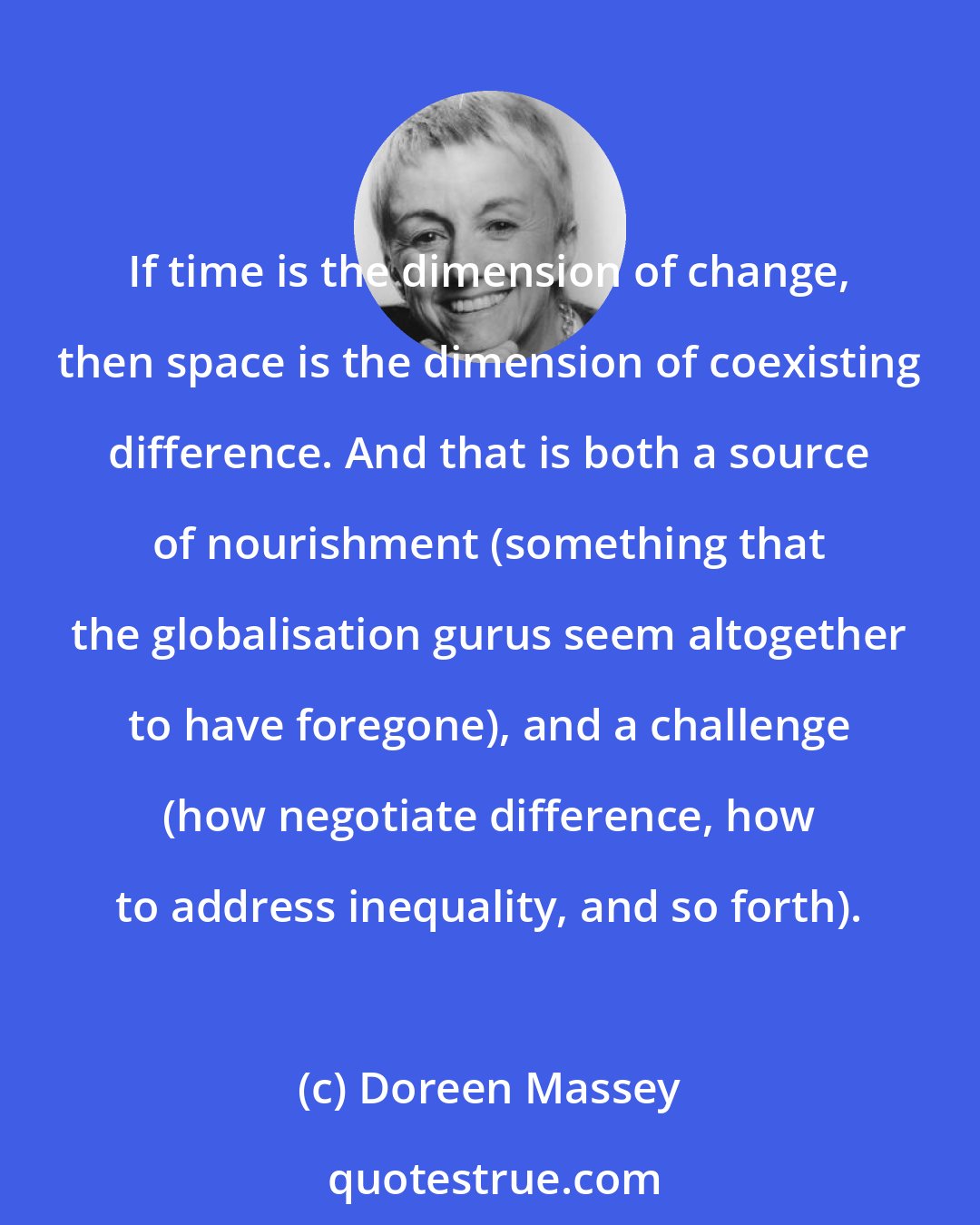 Doreen Massey: If time is the dimension of change, then space is the dimension of coexisting difference. And that is both a source of nourishment (something that the globalisation gurus seem altogether to have foregone), and a challenge (how negotiate difference, how to address inequality, and so forth).