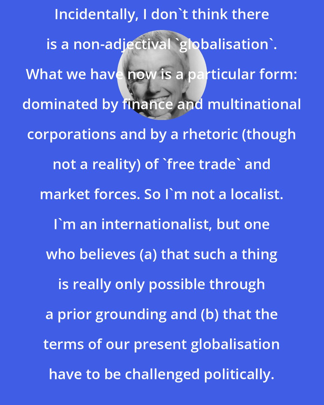 Doreen Massey: Incidentally, I don't think there is a non-adjectival 'globalisation'. What we have now is a particular form: dominated by finance and multinational corporations and by a rhetoric (though not a reality) of 'free trade' and market forces. So I'm not a localist. I'm an internationalist, but one who believes (a) that such a thing is really only possible through a prior grounding and (b) that the terms of our present globalisation have to be challenged politically.