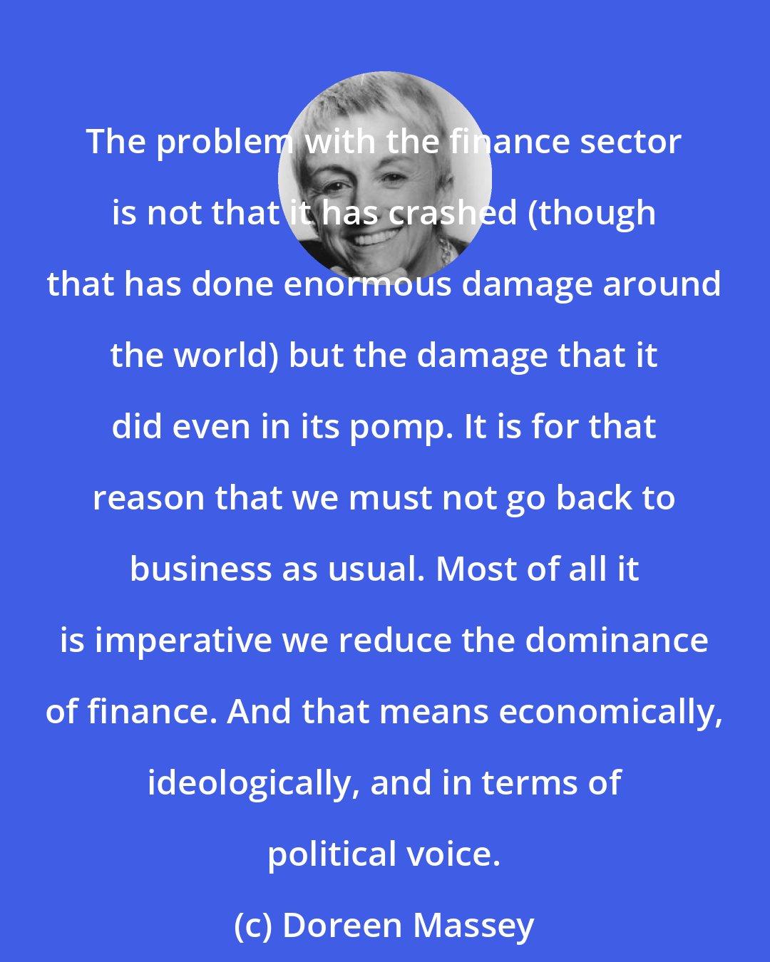 Doreen Massey: The problem with the finance sector is not that it has crashed (though that has done enormous damage around the world) but the damage that it did even in its pomp. It is for that reason that we must not go back to business as usual. Most of all it is imperative we reduce the dominance of finance. And that means economically, ideologically, and in terms of political voice.