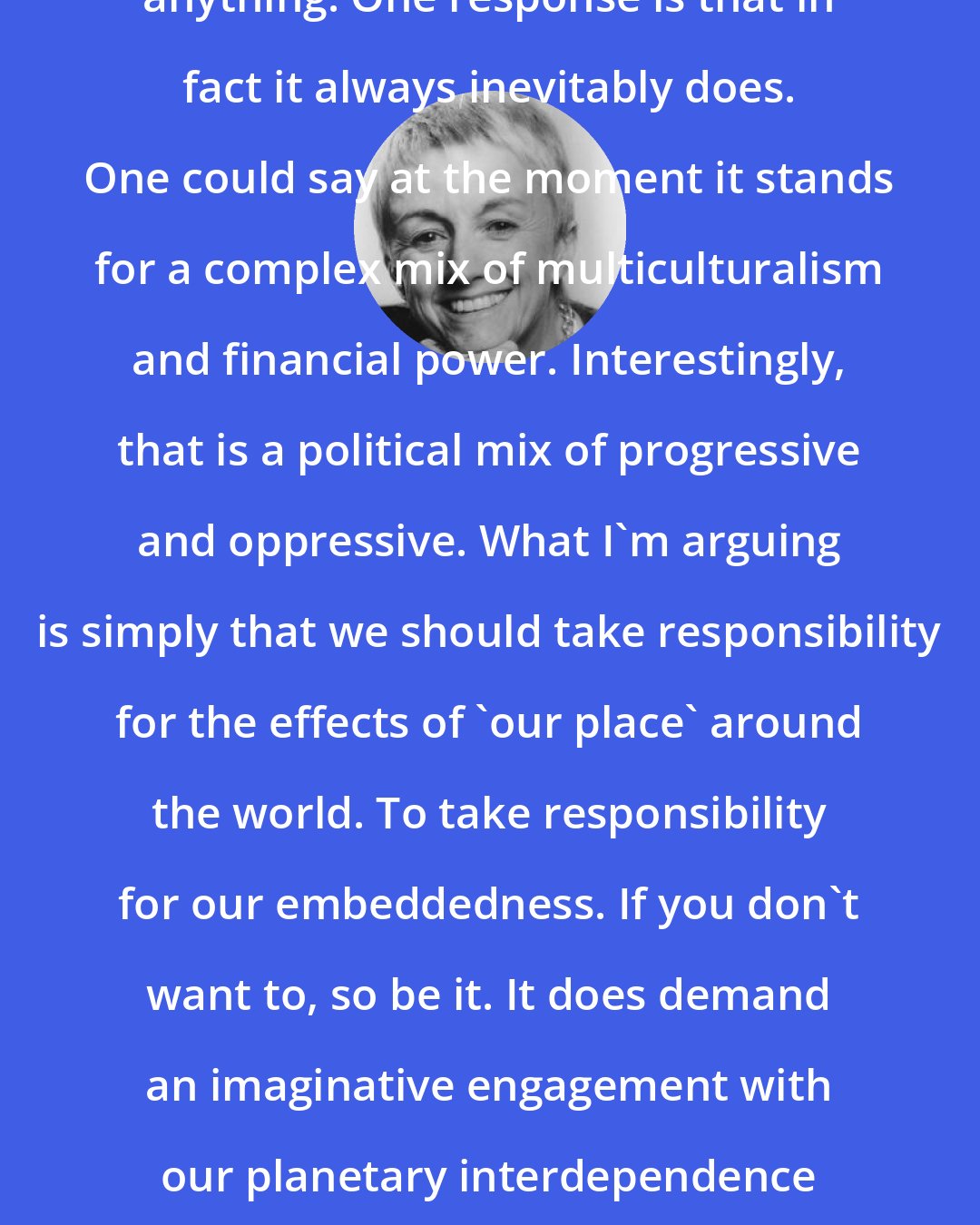 Doreen Massey: You ask why London has to 'stand for' anything. One response is that in fact it always inevitably does. One could say at the moment it stands for a complex mix of multiculturalism and financial power. Interestingly, that is a political mix of progressive and oppressive. What I'm arguing is simply that we should take responsibility for the effects of 'our place' around the world. To take responsibility for our embeddedness. If you don't want to, so be it. It does demand an imaginative engagement with our planetary interdependence and that can be quite challenging.