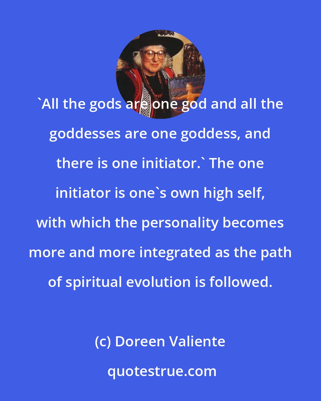 Doreen Valiente: 'All the gods are one god and all the goddesses are one goddess, and there is one initiator.' The one initiator is one's own high self, with which the personality becomes more and more integrated as the path of spiritual evolution is followed.