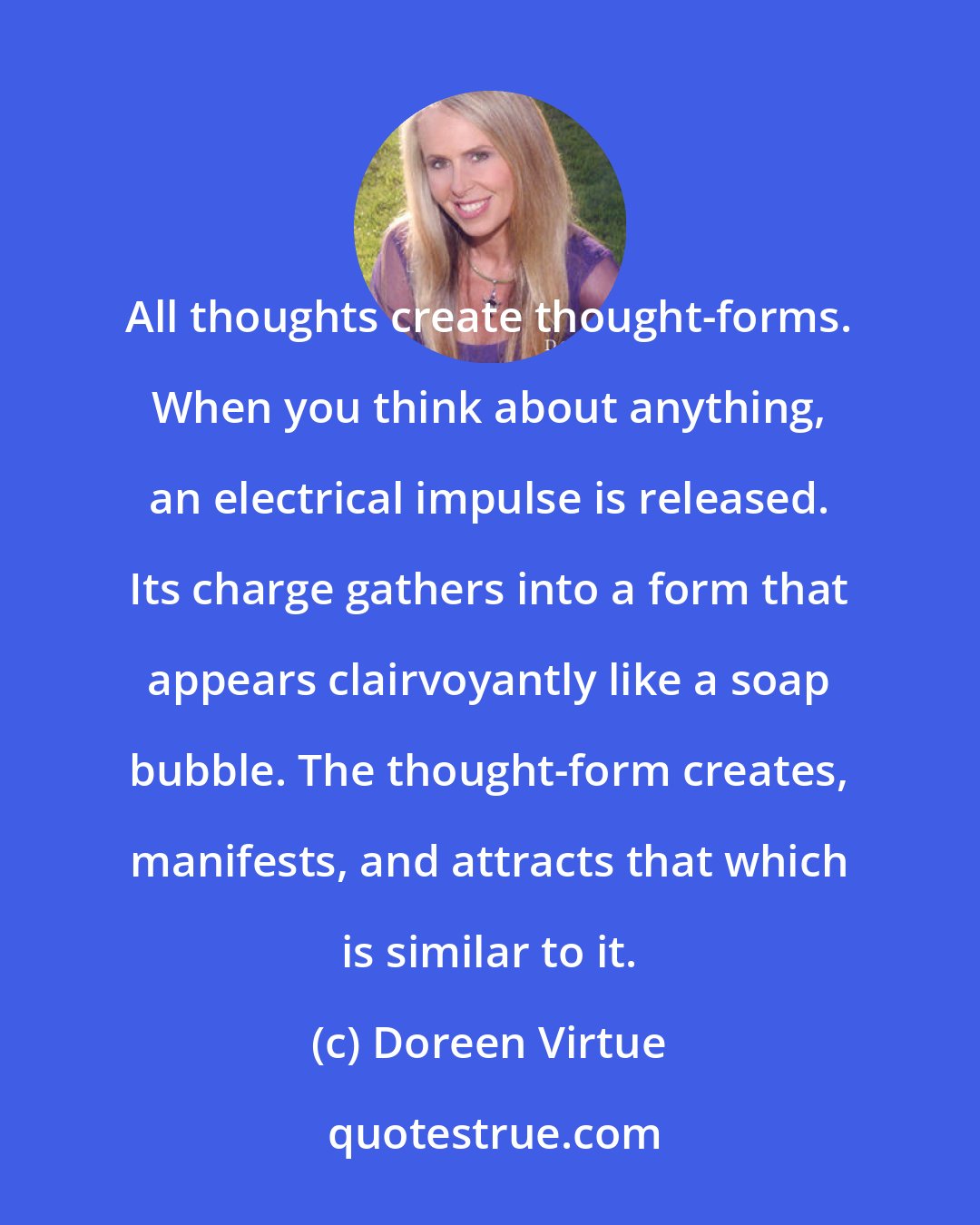 Doreen Virtue: All thoughts create thought-forms. When you think about anything, an electrical impulse is released. Its charge gathers into a form that appears clairvoyantly like a soap bubble. The thought-form creates, manifests, and attracts that which is similar to it.