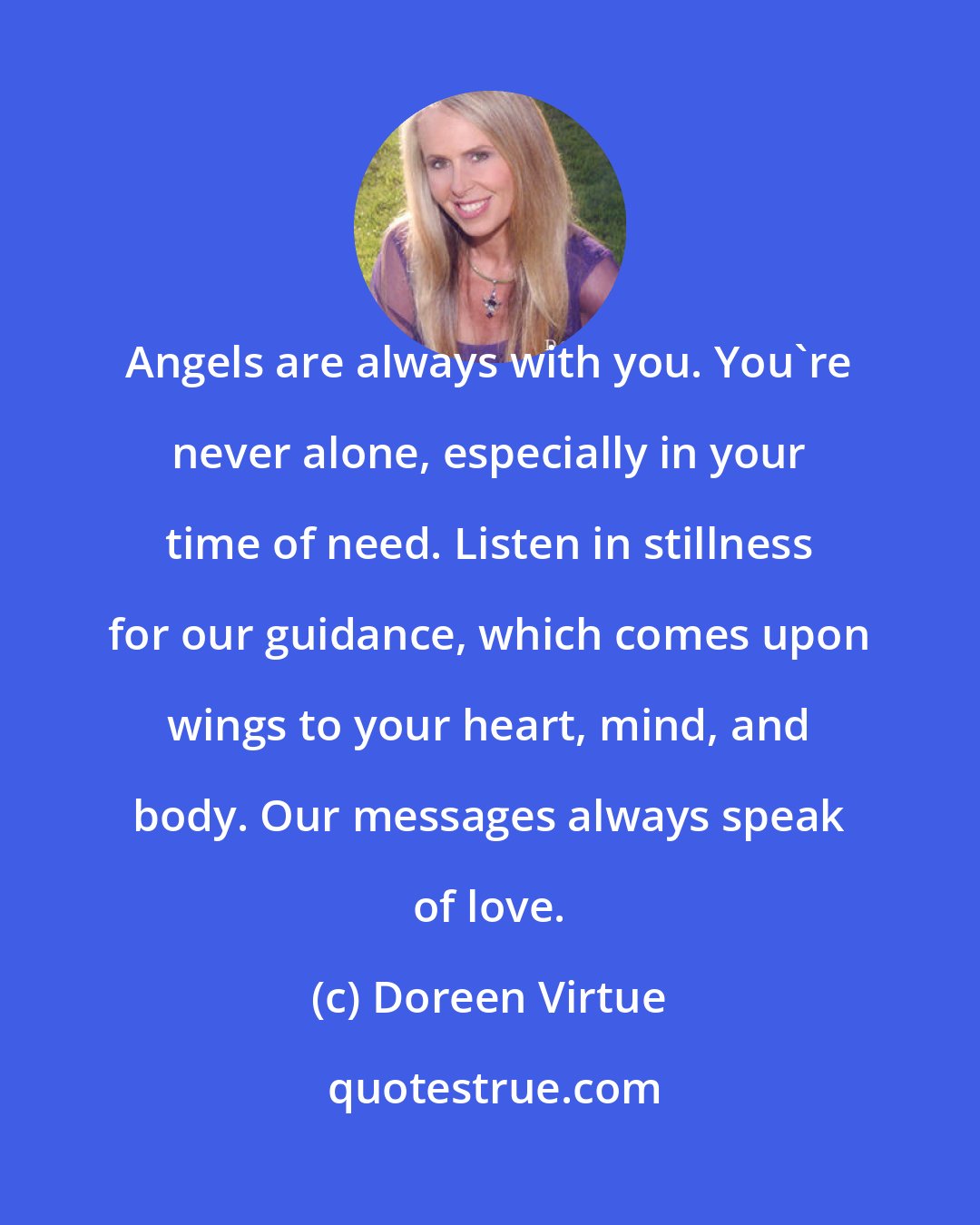 Doreen Virtue: Angels are always with you. You're never alone, especially in your time of need. Listen in stillness for our guidance, which comes upon wings to your heart, mind, and body. Our messages always speak of love.