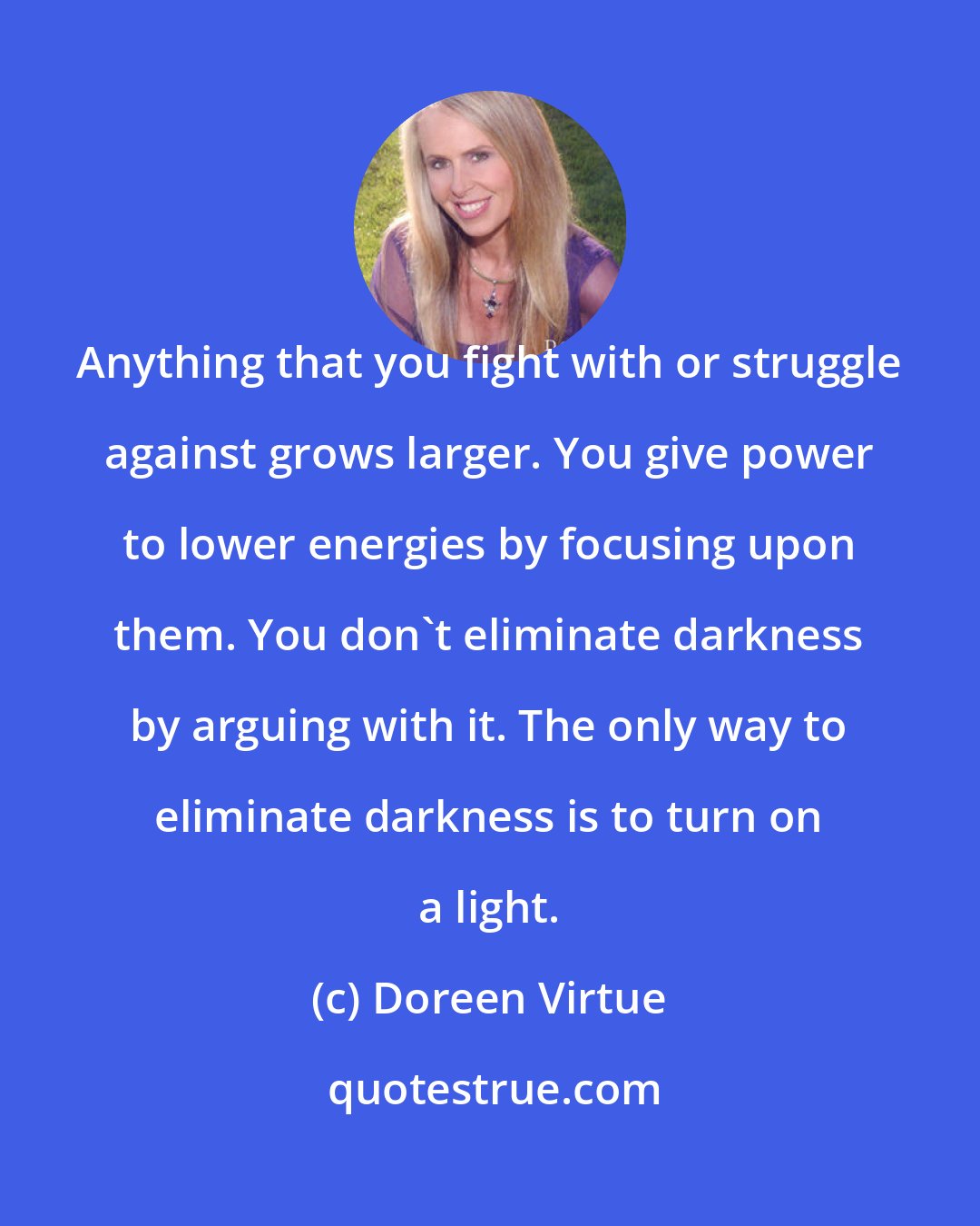 Doreen Virtue: Anything that you fight with or struggle against grows larger. You give power to lower energies by focusing upon them. You don't eliminate darkness by arguing with it. The only way to eliminate darkness is to turn on a light.