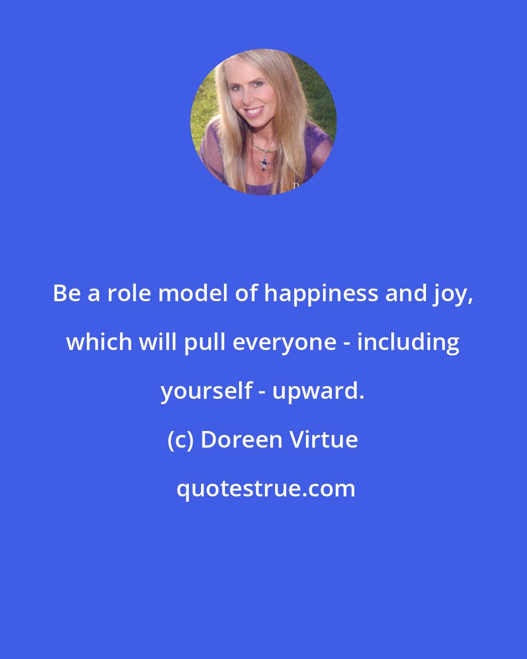 Doreen Virtue: Be a role model of happiness and joy, which will pull everyone - including yourself - upward.