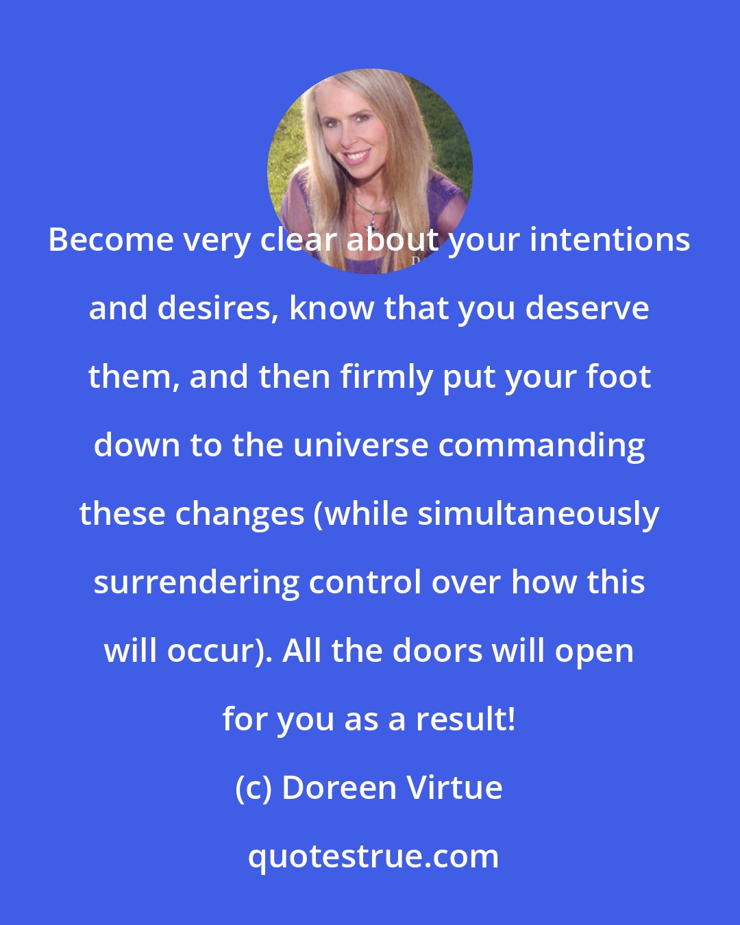 Doreen Virtue: Become very clear about your intentions and desires, know that you deserve them, and then firmly put your foot down to the universe commanding these changes (while simultaneously surrendering control over how this will occur). All the doors will open for you as a result!