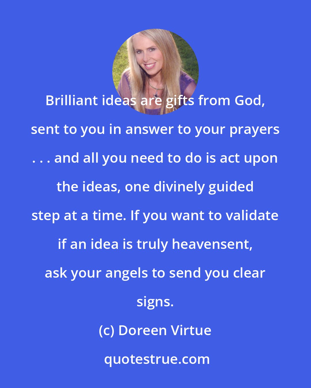 Doreen Virtue: Brilliant ideas are gifts from God, sent to you in answer to your prayers . . . and all you need to do is act upon the ideas, one divinely guided step at a time. If you want to validate if an idea is truly heavensent, ask your angels to send you clear signs.