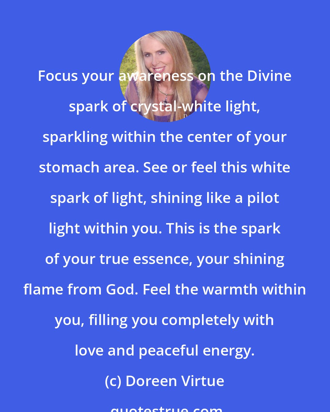 Doreen Virtue: Focus your awareness on the Divine spark of crystal-white light, sparkling within the center of your stomach area. See or feel this white spark of light, shining like a pilot light within you. This is the spark of your true essence, your shining flame from God. Feel the warmth within you, filling you completely with love and peaceful energy.