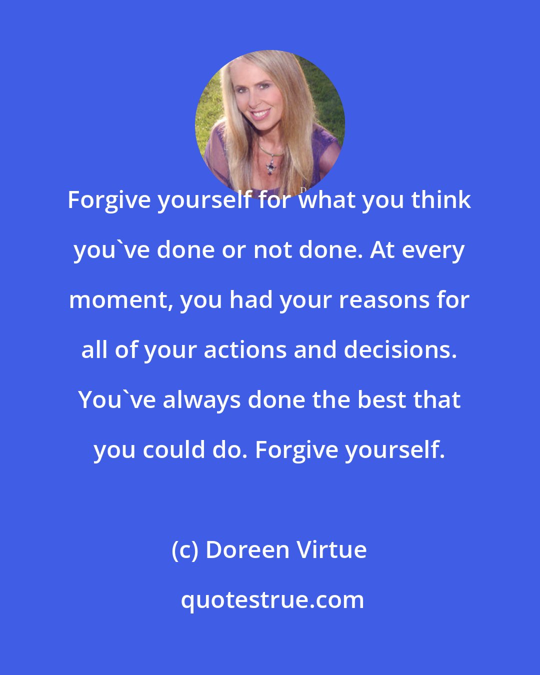 Doreen Virtue: Forgive yourself for what you think you've done or not done. At every moment, you had your reasons for all of your actions and decisions. You've always done the best that you could do. Forgive yourself.