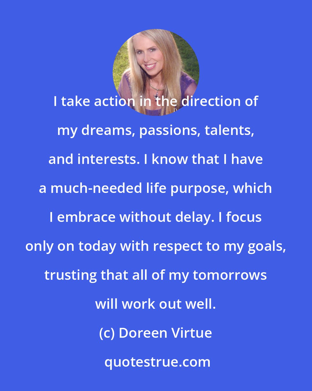 Doreen Virtue: I take action in the direction of my dreams, passions, talents, and interests. I know that I have a much-needed life purpose, which I embrace without delay. I focus only on today with respect to my goals, trusting that all of my tomorrows will work out well.