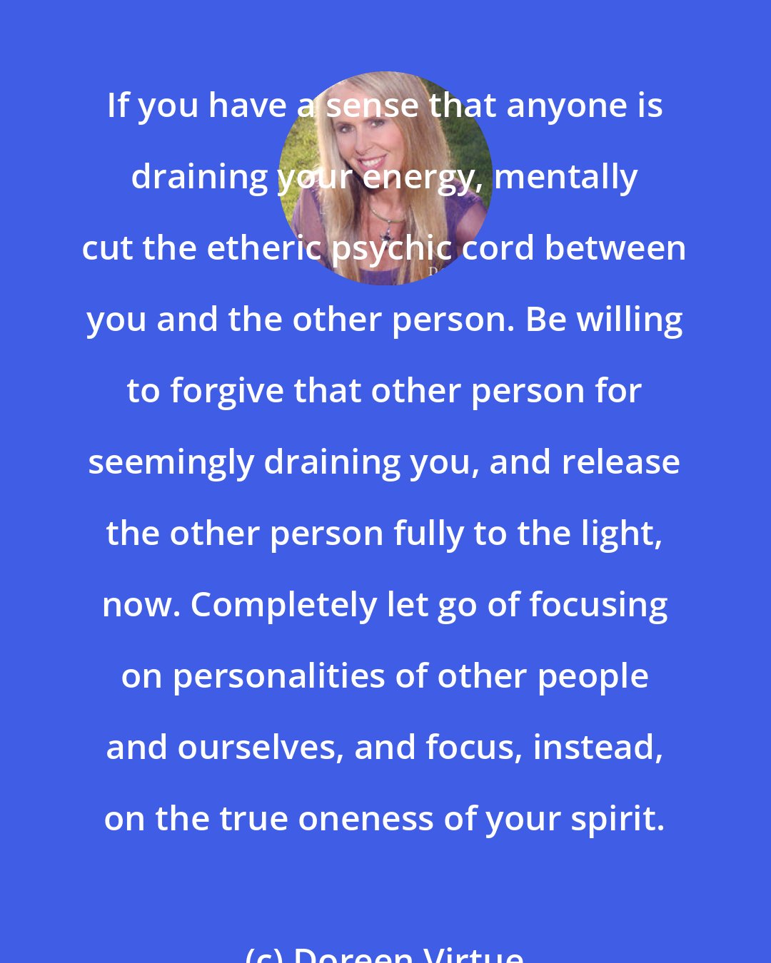 Doreen Virtue: If you have a sense that anyone is draining your energy, mentally cut the etheric psychic cord between you and the other person. Be willing to forgive that other person for seemingly draining you, and release the other person fully to the light, now. Completely let go of focusing on personalities of other people and ourselves, and focus, instead, on the true oneness of your spirit.