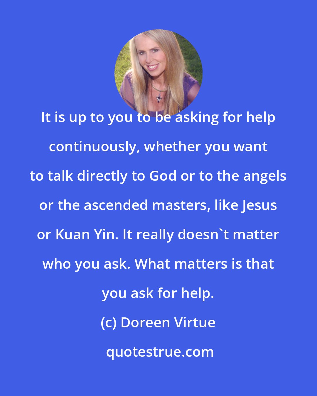 Doreen Virtue: It is up to you to be asking for help continuously, whether you want to talk directly to God or to the angels or the ascended masters, like Jesus or Kuan Yin. It really doesn't matter who you ask. What matters is that you ask for help.