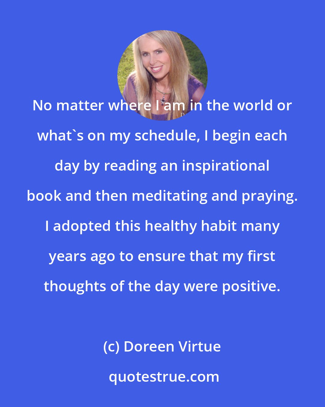 Doreen Virtue: No matter where I am in the world or what's on my schedule, I begin each day by reading an inspirational book and then meditating and praying. I adopted this healthy habit many years ago to ensure that my first thoughts of the day were positive.