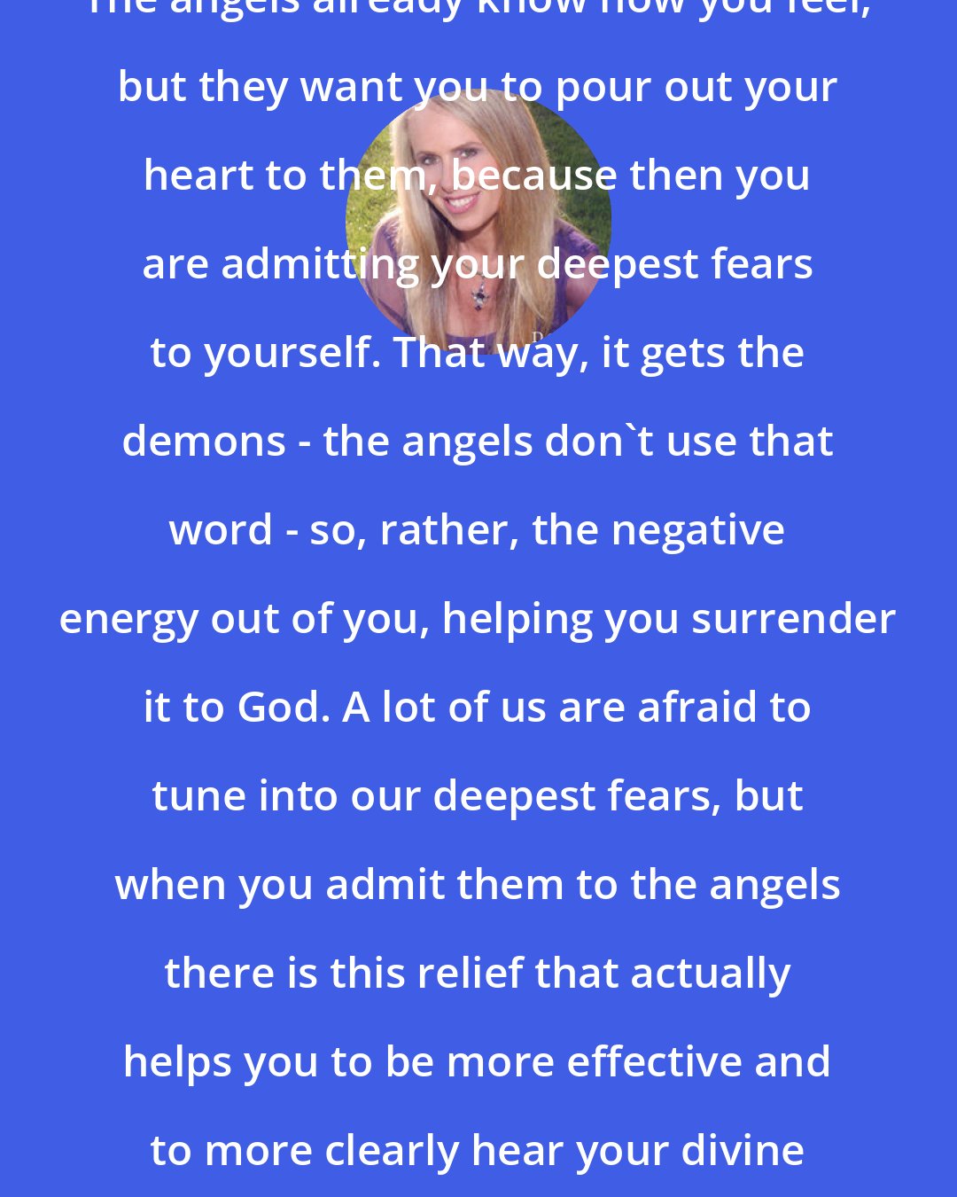 Doreen Virtue: The angels already know how you feel, but they want you to pour out your heart to them, because then you are admitting your deepest fears to yourself. That way, it gets the demons - the angels don't use that word - so, rather, the negative energy out of you, helping you surrender it to God. A lot of us are afraid to tune into our deepest fears, but when you admit them to the angels there is this relief that actually helps you to be more effective and to more clearly hear your divine guidance.