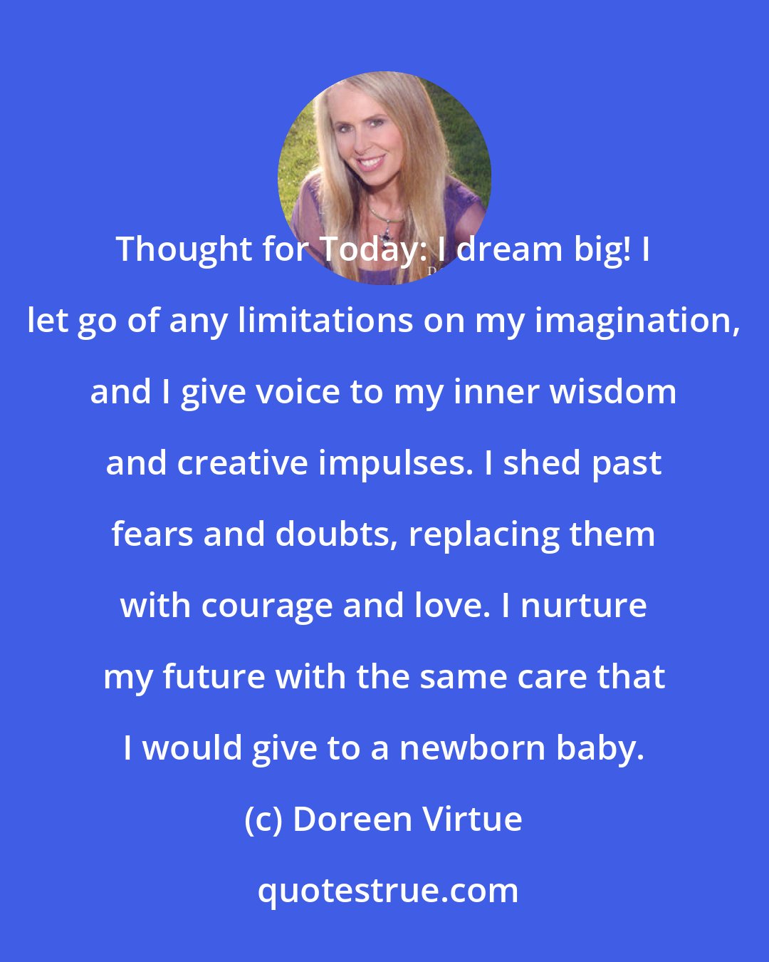 Doreen Virtue: Thought for Today: I dream big! I let go of any limitations on my imagination, and I give voice to my inner wisdom and creative impulses. I shed past fears and doubts, replacing them with courage and love. I nurture my future with the same care that I would give to a newborn baby.