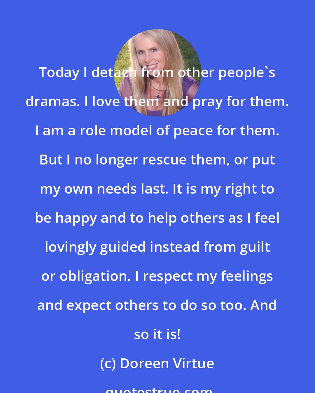 Doreen Virtue: Today I detach from other people's dramas. I love them and pray for them. I am a role model of peace for them. But I no longer rescue them, or put my own needs last. It is my right to be happy and to help others as I feel lovingly guided instead from guilt or obligation. I respect my feelings and expect others to do so too. And so it is!