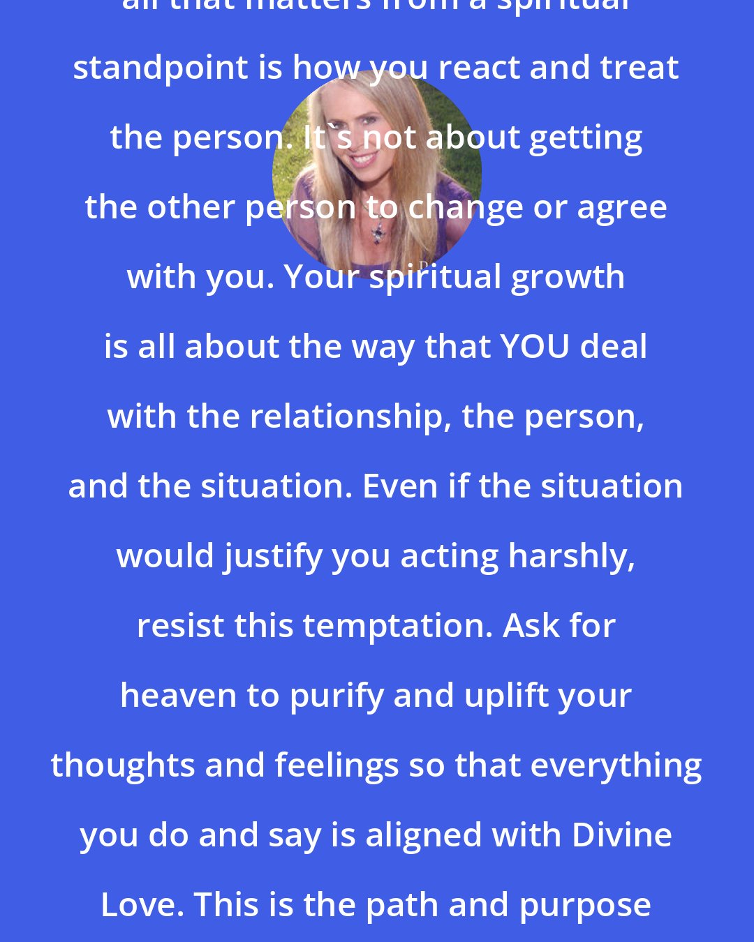 Doreen Virtue: When dealing with a difficult person, all that matters from a spiritual standpoint is how you react and treat the person. It's not about getting the other person to change or agree with you. Your spiritual growth is all about the way that YOU deal with the relationship, the person, and the situation. Even if the situation would justify you acting harshly, resist this temptation. Ask for heaven to purify and uplift your thoughts and feelings so that everything you do and say is aligned with Divine Love. This is the path and purpose of the lightworker. This is why you are here.