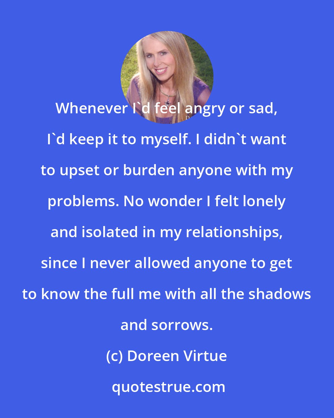 Doreen Virtue: Whenever I'd feel angry or sad, I'd keep it to myself. I didn't want to upset or burden anyone with my problems. No wonder I felt lonely and isolated in my relationships, since I never allowed anyone to get to know the full me with all the shadows and sorrows.