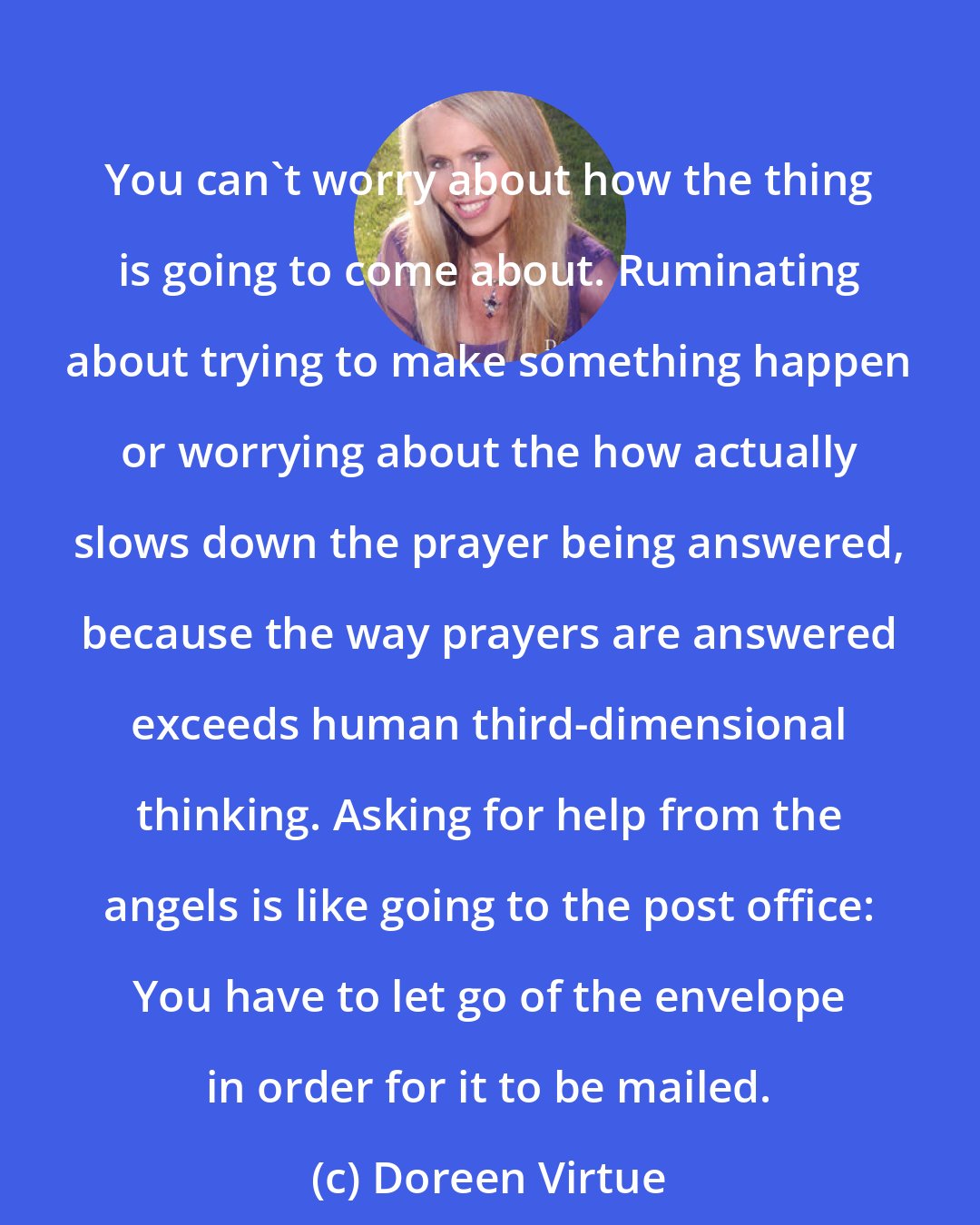 Doreen Virtue: You can't worry about how the thing is going to come about. Ruminating about trying to make something happen or worrying about the how actually slows down the prayer being answered, because the way prayers are answered exceeds human third-dimensional thinking. Asking for help from the angels is like going to the post office: You have to let go of the envelope in order for it to be mailed.