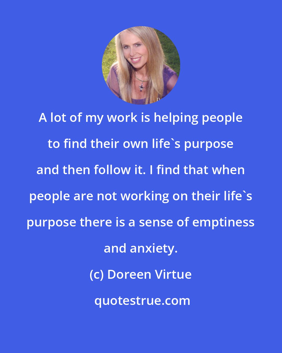 Doreen Virtue: A lot of my work is helping people to find their own life's purpose and then follow it. I find that when people are not working on their life's purpose there is a sense of emptiness and anxiety.