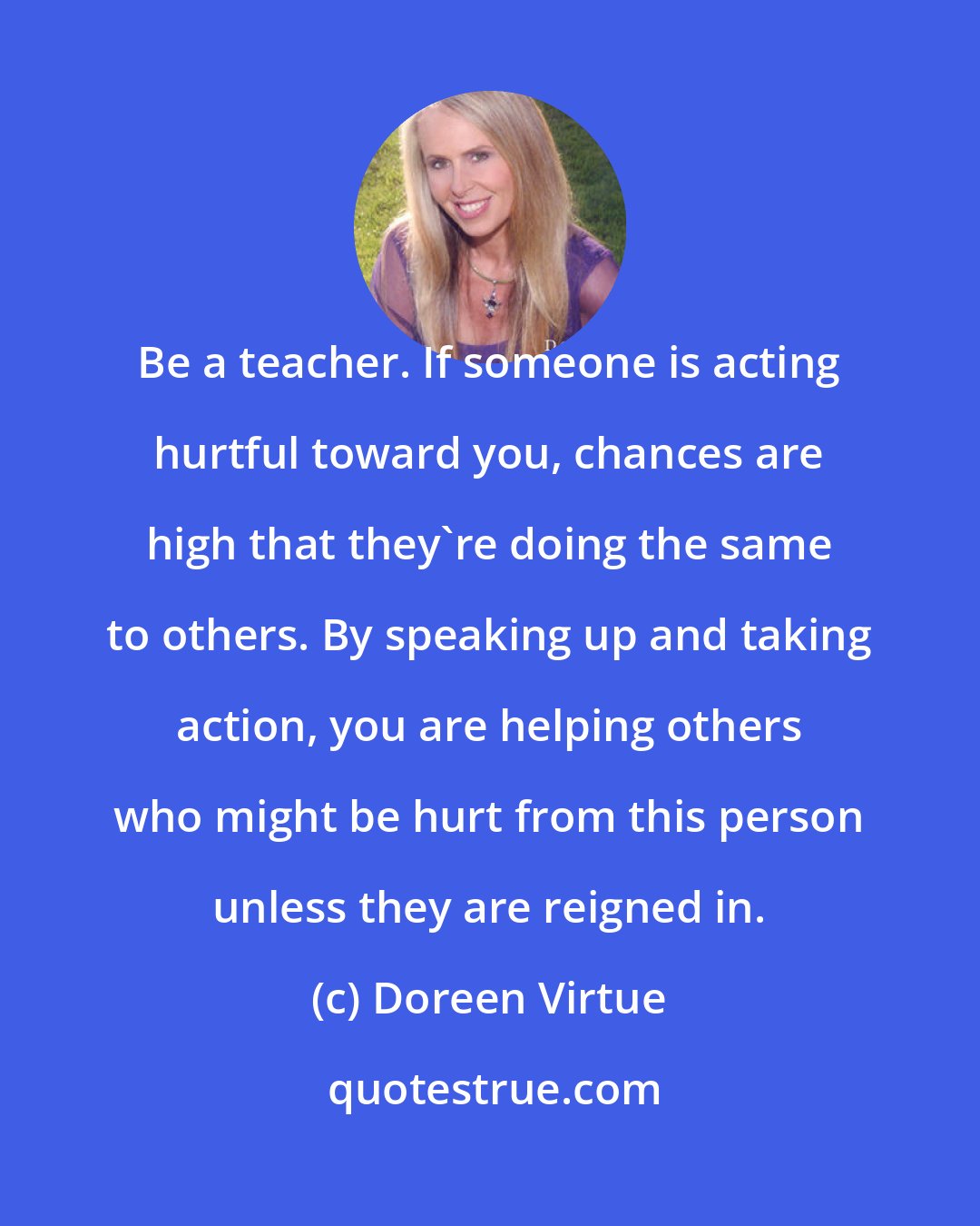 Doreen Virtue: Be a teacher. If someone is acting hurtful toward you, chances are high that they're doing the same to others. By speaking up and taking action, you are helping others who might be hurt from this person unless they are reigned in.