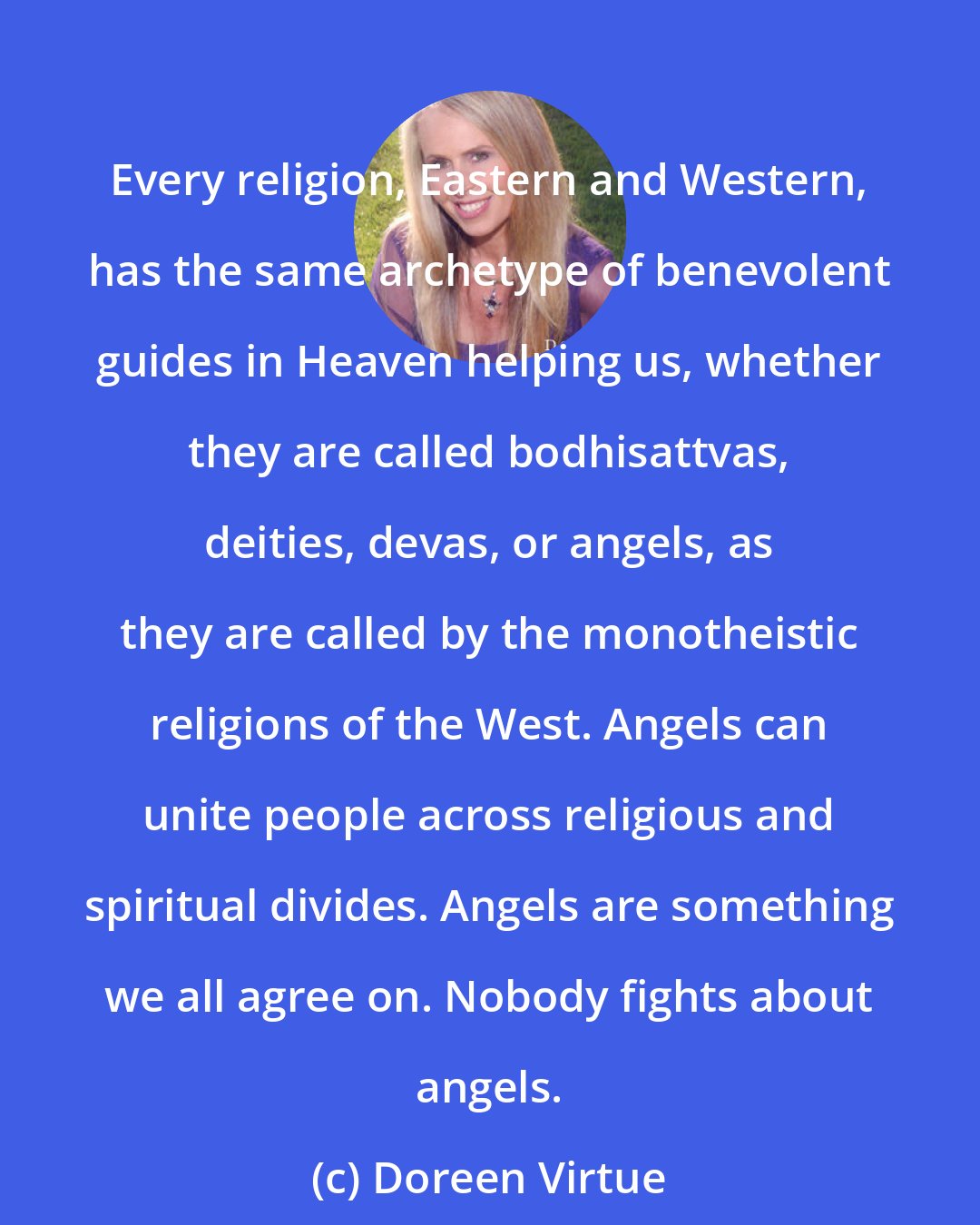 Doreen Virtue: Every religion, Eastern and Western, has the same archetype of benevolent guides in Heaven helping us, whether they are called bodhisattvas, deities, devas, or angels, as they are called by the monotheistic religions of the West. Angels can unite people across religious and spiritual divides. Angels are something we all agree on. Nobody fights about angels.