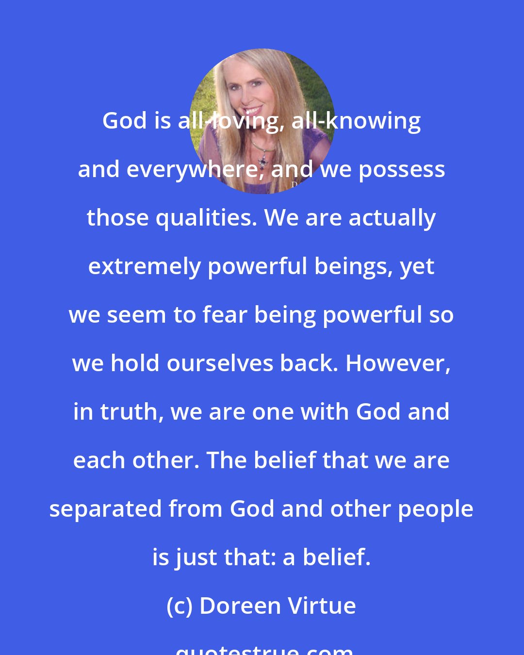 Doreen Virtue: God is all-loving, all-knowing and everywhere, and we possess those qualities. We are actually extremely powerful beings, yet we seem to fear being powerful so we hold ourselves back. However, in truth, we are one with God and each other. The belief that we are separated from God and other people is just that: a belief.