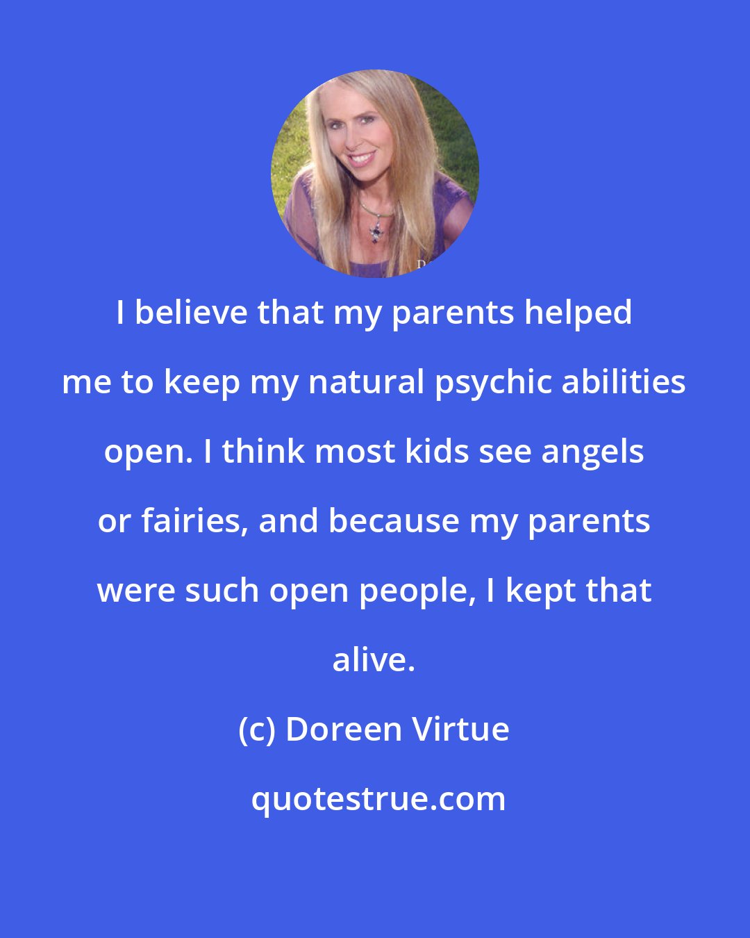 Doreen Virtue: I believe that my parents helped me to keep my natural psychic abilities open. I think most kids see angels or fairies, and because my parents were such open people, I kept that alive.