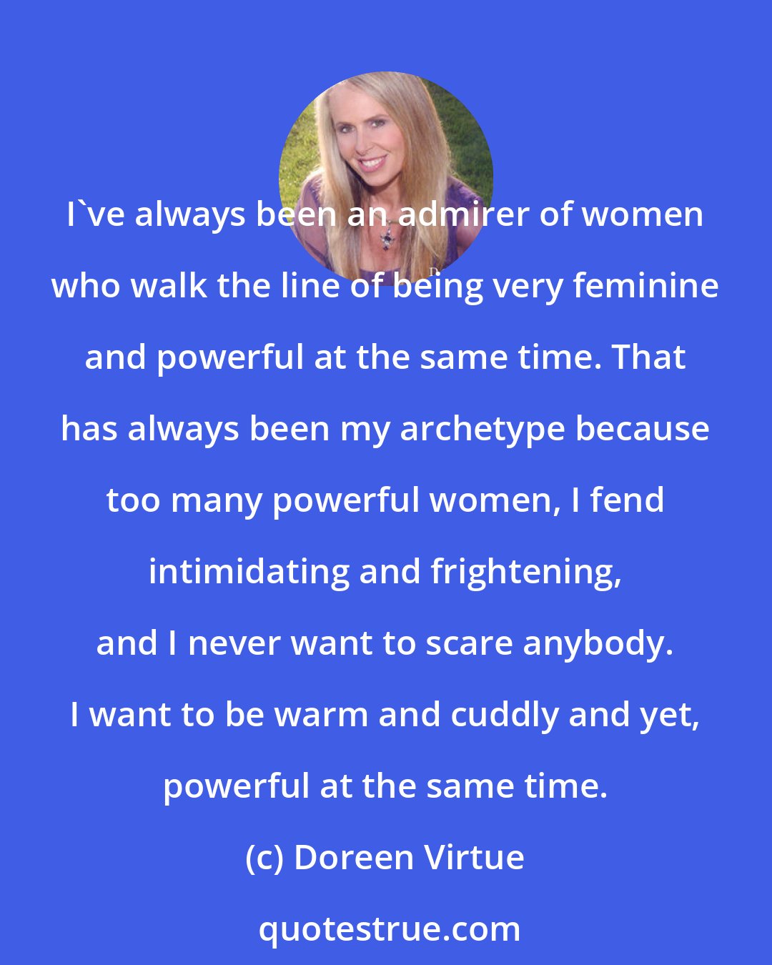 Doreen Virtue: I've always been an admirer of women who walk the line of being very feminine and powerful at the same time. That has always been my archetype because too many powerful women, I fend intimidating and frightening, and I never want to scare anybody. I want to be warm and cuddly and yet, powerful at the same time.