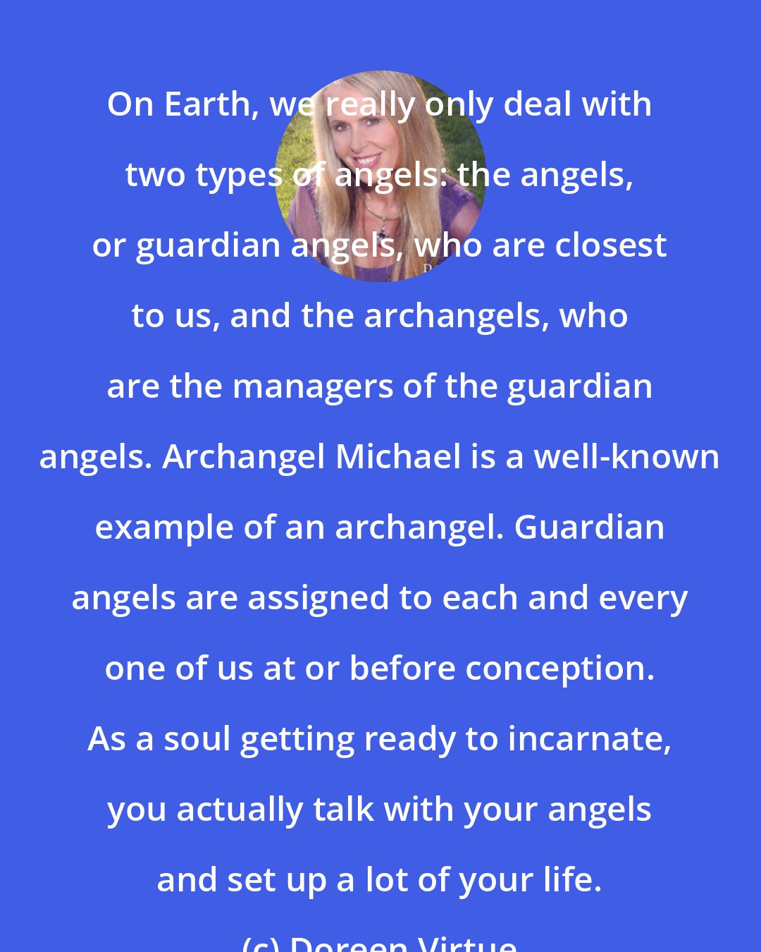 Doreen Virtue: On Earth, we really only deal with two types of angels: the angels, or guardian angels, who are closest to us, and the archangels, who are the managers of the guardian angels. Archangel Michael is a well-known example of an archangel. Guardian angels are assigned to each and every one of us at or before conception. As a soul getting ready to incarnate, you actually talk with your angels and set up a lot of your life.