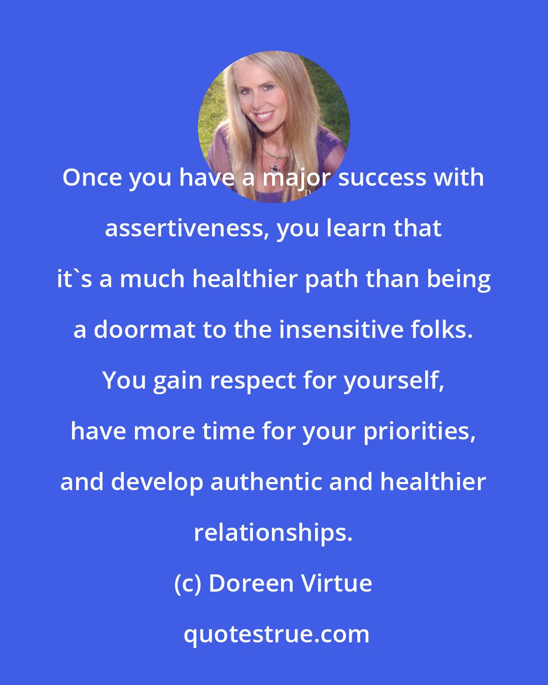 Doreen Virtue: Once you have a major success with assertiveness, you learn that it's a much healthier path than being a doormat to the insensitive folks. You gain respect for yourself, have more time for your priorities, and develop authentic and healthier relationships.