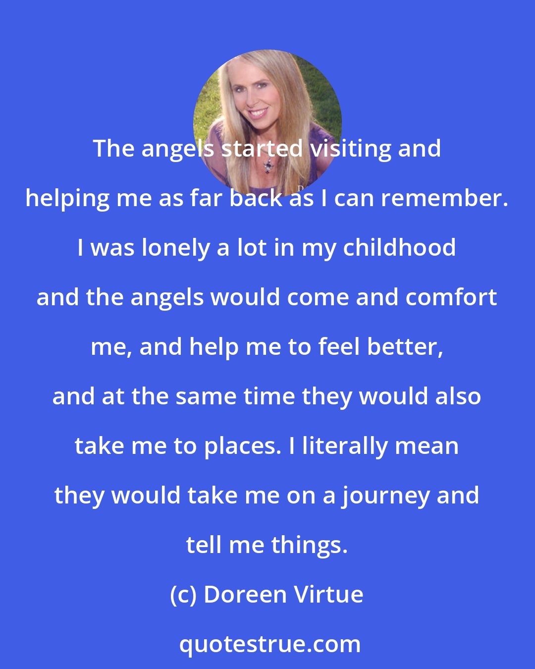 Doreen Virtue: The angels started visiting and helping me as far back as I can remember. I was lonely a lot in my childhood and the angels would come and comfort me, and help me to feel better, and at the same time they would also take me to places. I literally mean they would take me on a journey and tell me things.