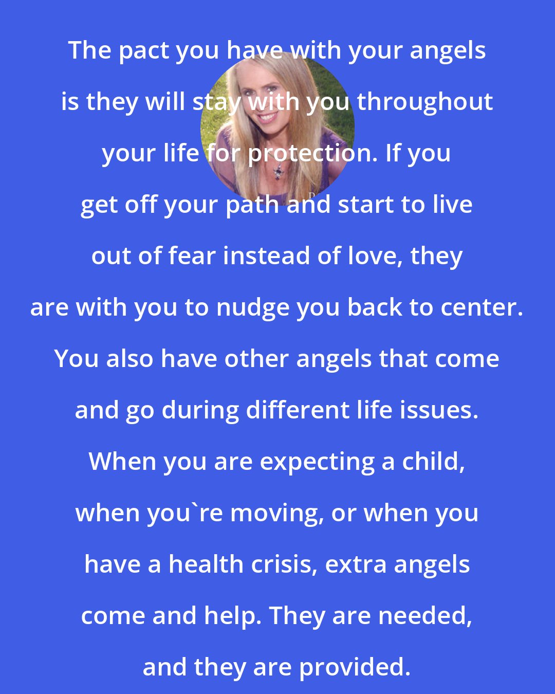 Doreen Virtue: The pact you have with your angels is they will stay with you throughout your life for protection. If you get off your path and start to live out of fear instead of love, they are with you to nudge you back to center. You also have other angels that come and go during different life issues. When you are expecting a child, when you're moving, or when you have a health crisis, extra angels come and help. They are needed, and they are provided.