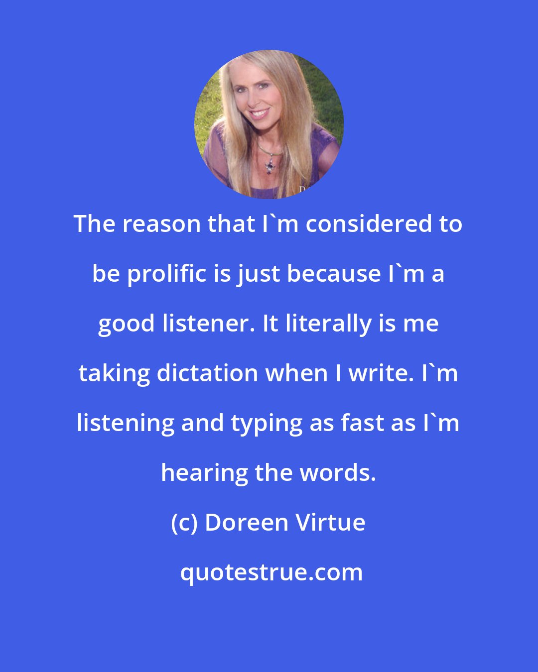 Doreen Virtue: The reason that I'm considered to be prolific is just because I'm a good listener. It literally is me taking dictation when I write. I'm listening and typing as fast as I'm hearing the words.