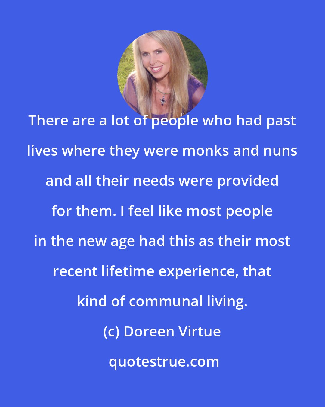 Doreen Virtue: There are a lot of people who had past lives where they were monks and nuns and all their needs were provided for them. I feel like most people in the new age had this as their most recent lifetime experience, that kind of communal living.