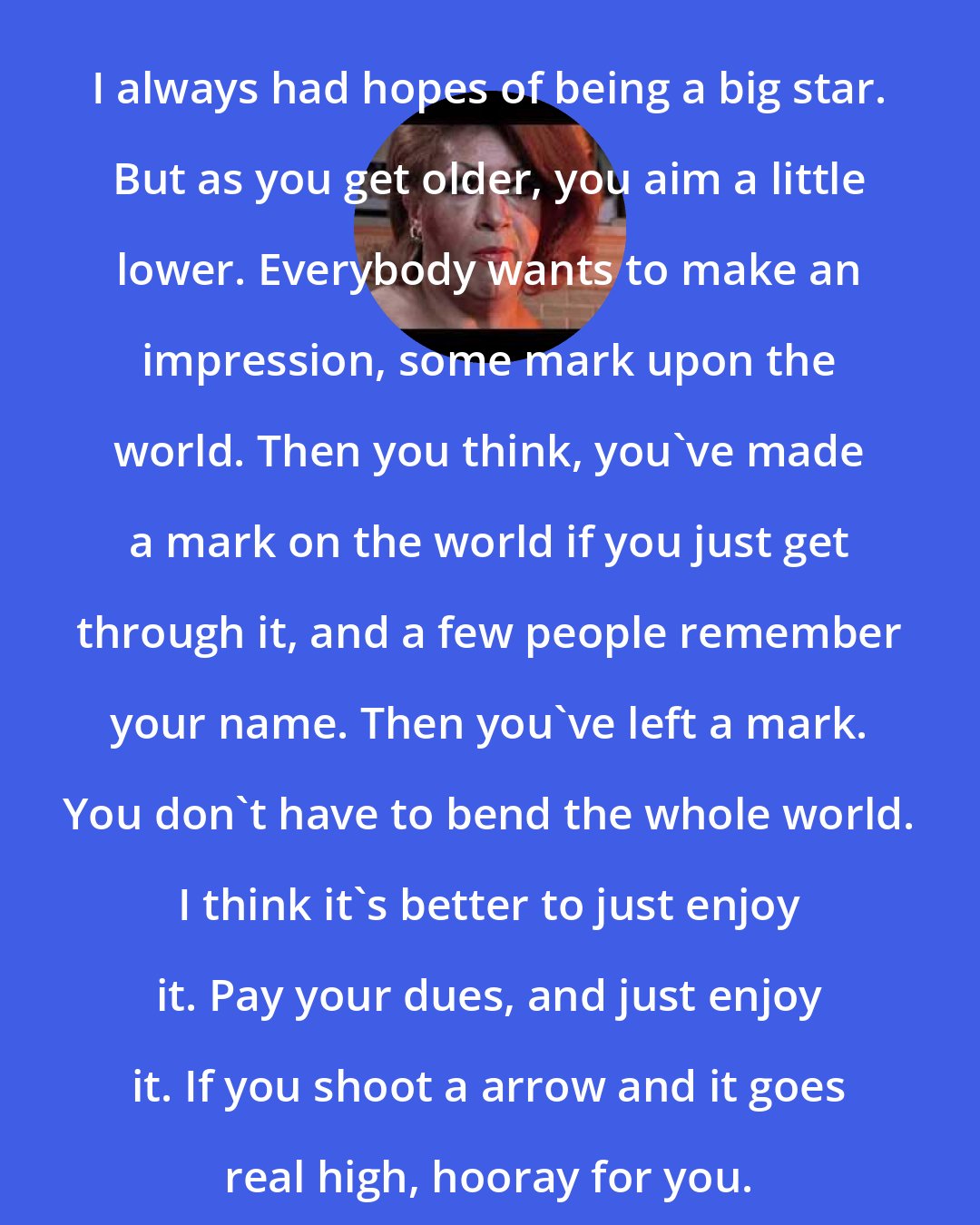 Dorian Corey: I always had hopes of being a big star. But as you get older, you aim a little lower. Everybody wants to make an impression, some mark upon the world. Then you think, you've made a mark on the world if you just get through it, and a few people remember your name. Then you've left a mark. You don't have to bend the whole world. I think it's better to just enjoy it. Pay your dues, and just enjoy it. If you shoot a arrow and it goes real high, hooray for you.