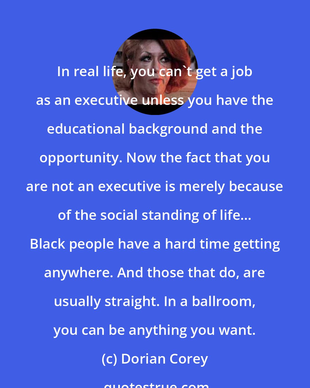 Dorian Corey: In real life, you can't get a job as an executive unless you have the educational background and the opportunity. Now the fact that you are not an executive is merely because of the social standing of life... Black people have a hard time getting anywhere. And those that do, are usually straight. In a ballroom, you can be anything you want.