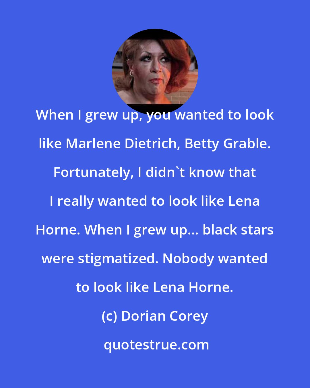 Dorian Corey: When I grew up, you wanted to look like Marlene Dietrich, Betty Grable. Fortunately, I didn't know that I really wanted to look like Lena Horne. When I grew up... black stars were stigmatized. Nobody wanted to look like Lena Horne.