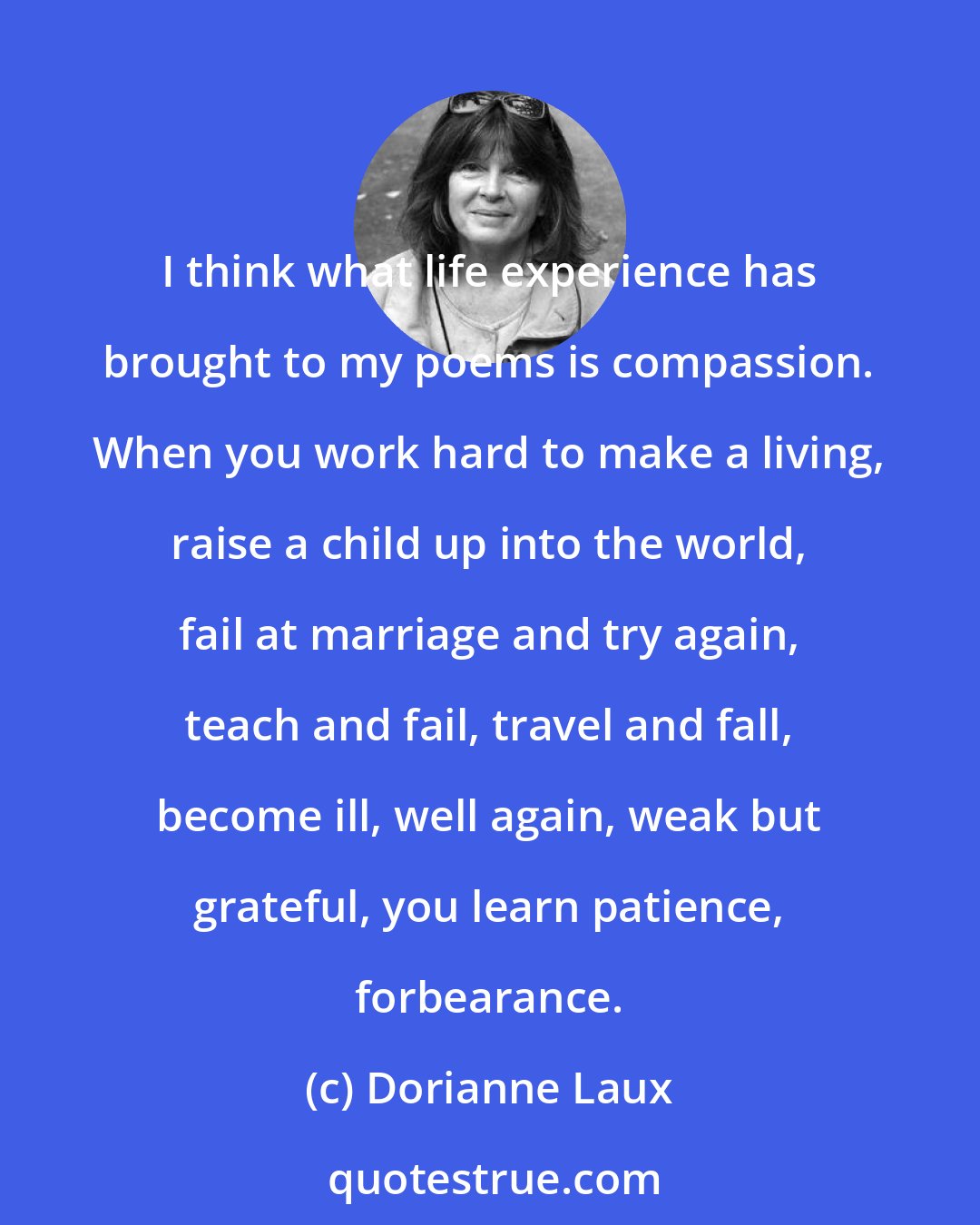 Dorianne Laux: I think what life experience has brought to my poems is compassion. When you work hard to make a living, raise a child up into the world, fail at marriage and try again, teach and fail, travel and fall, become ill, well again, weak but grateful, you learn patience, forbearance.