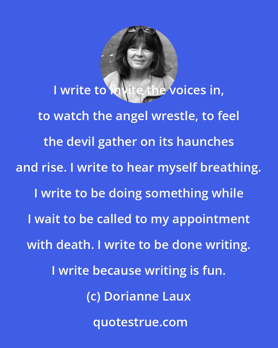 Dorianne Laux: I write to invite the voices in, to watch the angel wrestle, to feel the devil gather on its haunches and rise. I write to hear myself breathing. I write to be doing something while I wait to be called to my appointment with death. I write to be done writing. I write because writing is fun.